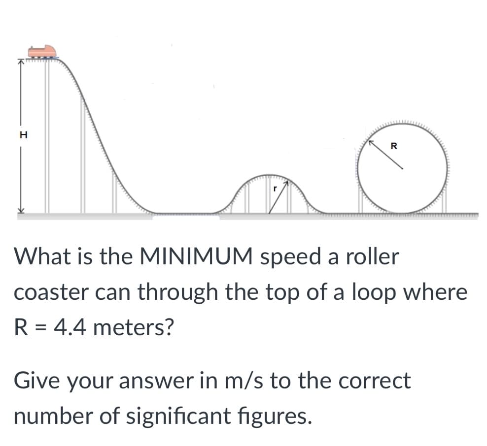 H
R
What is the MINIMUM speed a roller
coaster can through the top of a loop where
R = 4.4 meters?
%D
Give your answer in m/s to the correct
number of significant figures.
