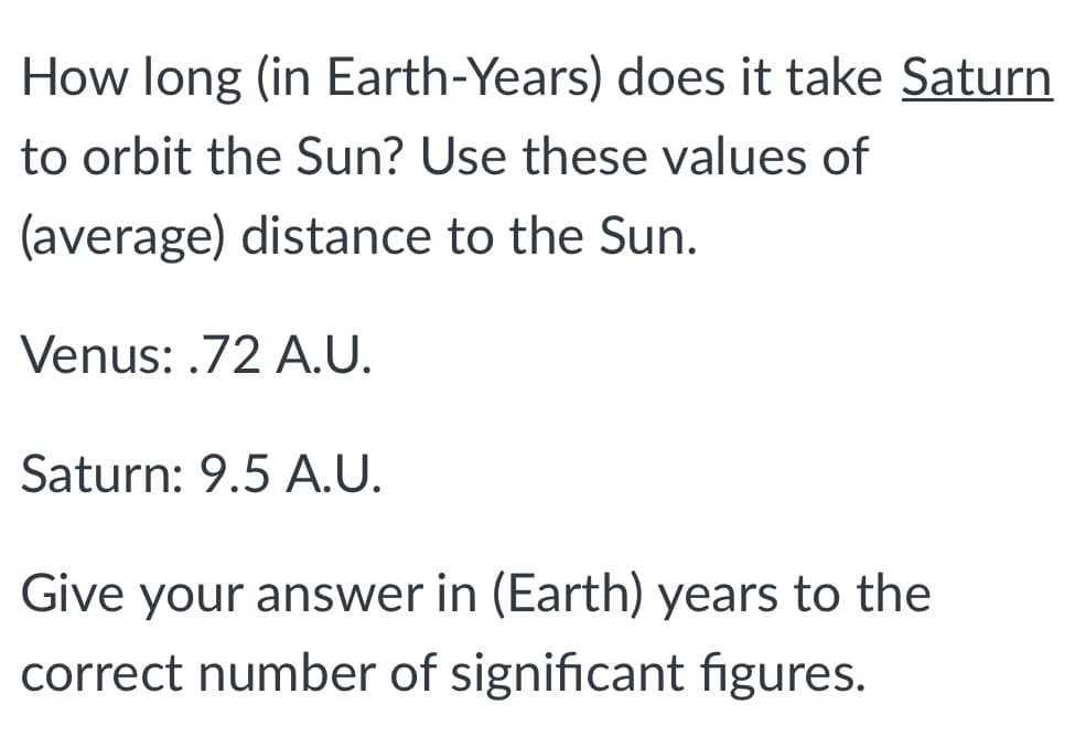 How long (in Earth-Years) does it take Saturn
to orbit the Sun? Use these values of
(average) distance to the Sun.
Venus: .72 A.U.
Saturn: 9.5 A.U.
Give your answer in (Earth) years to the
correct number of significant figures.
