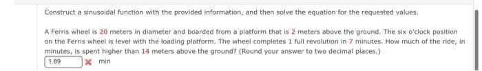 Construct a sinusoidal function with the provided information, and then solve the equation for the requested values.
A Ferris wheel is 20 meters in diameter and boarded from a platform that is 2 meters above the ground. The six o'clock position
on the Ferris wheel is level with the loading platform. The wheel completes 1 full revolution in 7 minutes. How much of the ride, in
minutes, is spent higher than 14 meters above the ground? (Round your answer to two decimal places.)
1.89
X min
