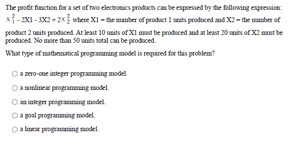 The profit function for a set of two electronics products can be expressed by the following expression:
x1- 2X1 - 3X2 + 2x% where X1 = the number of product 1 units produced and X2 = the number of
product 2 units produced. At least 10 units ofX1 must be produced and at least 20 units of X2 must be
produced. No more than 50 units total can be produced.
What type of mathematical programming model is required for this problem?
a zero-one integer programming model.
O a nonlinear programming model.
an integer programming model.
a goal programming model.
O a linear programming model.
