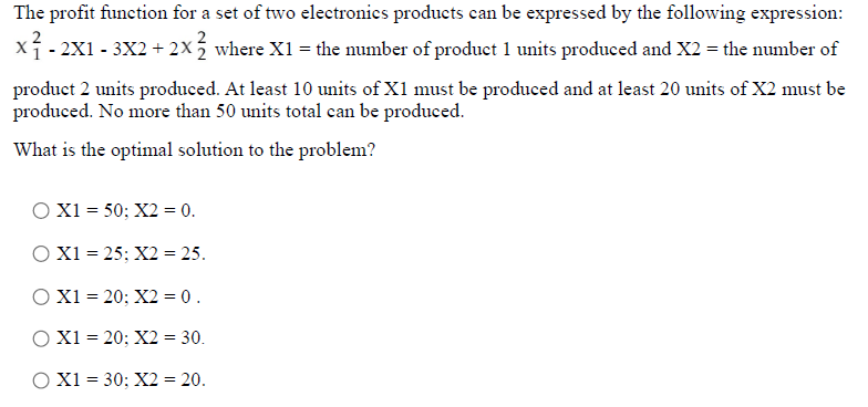 The profit function for a set of two electronics products can be expressed by the following expression:
xí- 2X1 - 3X2+ 2X where X1 = the number of product 1 units produced and X2 = the number of
product 2 units produced. At least 10 units of X1 must be produced and at least 20 units of X2 must be
produced. No more than 50 units total can be produced.
What is the optimal solution to the problem?
O X1 = 50; X2 = 0.
O X1 = 25; X2 = 25.
O X1 = 20; X2 = 0.
O X1 = 20; X2 = 30.
O X1 = 30; X2 = 20.
