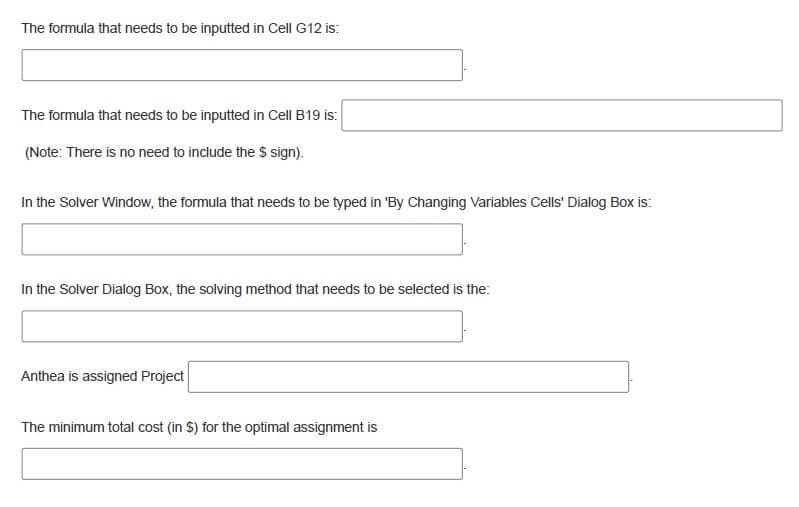 The formula that needs to be inputted in Cell G12 is:
The formula that needs to be inputted in Cell B19 is:
(Note: There is no need to include the $ sign).
In the Solver Window, the formula that needs to be typed in 'By Changing Variables Cells' Dialog Box is:
In the Solver Dialog Box, the solving method that needs to be selected is the:
Anthea is assigned Project
The minimum total cost (in $) for the optimal assignment is
