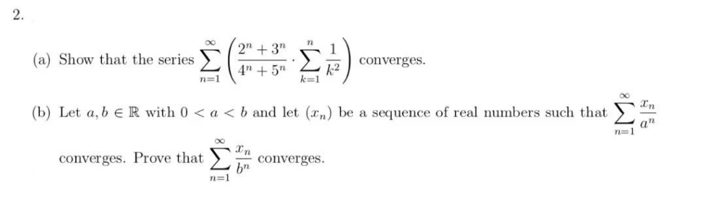 2.
2" + 3"
(a) Show that the series
Σ
converges.
4" + 5n
1-2
k=1
n=1
Xn
(b) Let a, b ER with 0 < a < b and let (xn) be a sequence of real numbers such that
a"
n=1
Xn
converges.
bn
n=1
converges. Prove that
