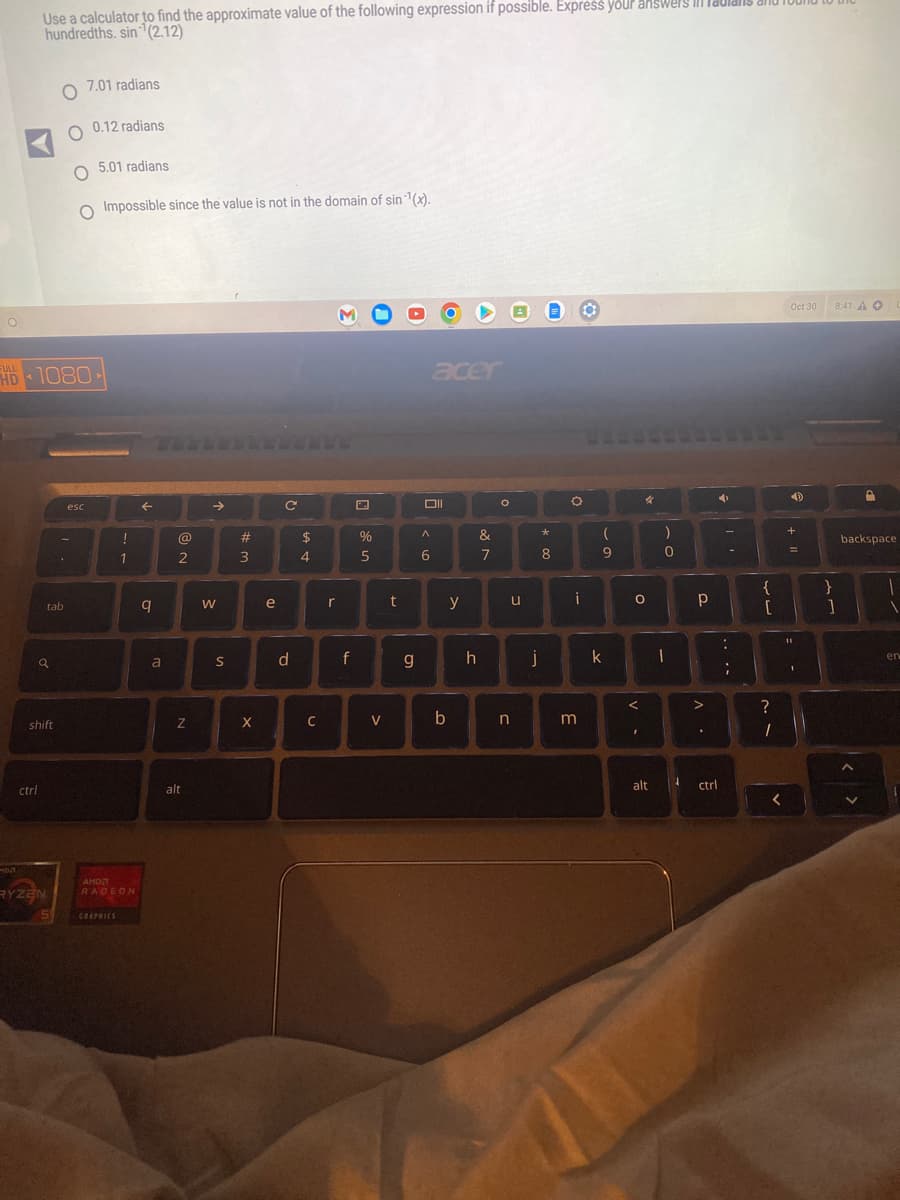 O
DA
Use a calculator to find the approximate value of the following expression if possible. Express your answers ill
hundredths. sin (2.12)
ctrl
HD 1080
1
a
shift
RYZEN
O
O 0.12 radians
tab
.
7.01 radians
O Impossible since the value is not in the domain of sin ¹(x).
esc
5.01 radians
!
5 GRAPHICS
1
AMD
RADEON
←
q
a
@
2
Z
alt
→>>
>
S
#
3
X
e
с
d
$
4
C
r
f
%
5
V
t
g
acer
Oll
A
6
y
b
h
&
7
O
u
n
j
*
8
O
i
m
(
9
k
O
V-
4
<
I
C
1
)
0
alt
Р
V
➜
.
ctrl
....
-
{
[
?
1
<
Oct 30 8:41 AO
4
+
+ I
=
11
1
}
1
D
backspace
en
