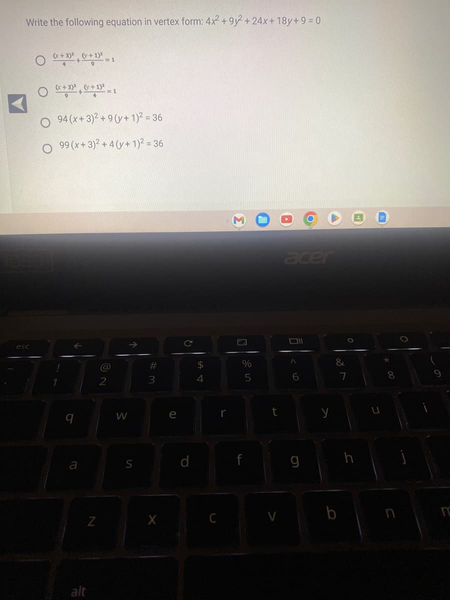 Write the following equation in vertex form: 4x2 +9y2 + 24x+18y+9 = 0
esc
(x+3)² (+1)²
+ = 1
(x+3)² (+1)² = 1
9
O94 (x+3)2 +9(y+ 1)² = 36
99 (x + 3)² + 4 (v + 1)² = 36
←
9
a
alt
N
@
2
W
S
# 3
X
e
C
d
$
4
C
r
%
5
t
V
acer
Oll
A
6
y
&
b
7
*
00
8
n
9
n