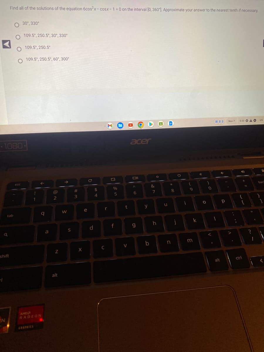 -1
a
shift
Find all of the solutions of the equation 6cos2x-cosx-1=0 on the interval [0, 360°]. Approximate your answer to the nearest tenth if necessary.
1080-
tab
EN
30°,330°
O 109.5°, 250.5°, 30°, 330°
O 109.5°, 250.5°
O 109.5°, 250.5°, 60°, 300°
esc
AMD
!
GRAPHICS
1
q
RADEON
a
@
2
N
alt
W
S
#
W =
3
X
e
C
d
$
4
r
C
%
5
f
t
V
acer
Oll
A
6
g
y
b
&
7
O
h
u
*
8
n
O
i
(
9
k
m
4
O
)
0
<
I
1
33 Nov 7
alt
4
Р
-
;
5:50 OA O
+
{
[
ctri
?
US
P
back
}
1