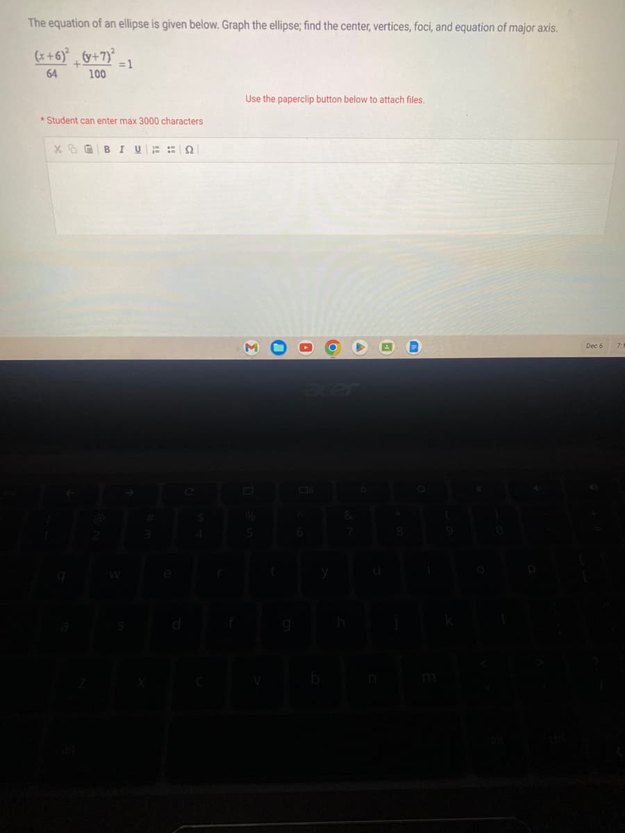 The equation of an ellipse is given below. Graph the ellipse; find the center, vertices, foci, and equation of major axis.
(x+6)² + (y+7)³² =1
64
100
*Student can enter max 3000 characters
XO BI U 22
q
2
W
3
e
$
4
r
Use the paperclip button below to attach files.
Σ
%
5
t
g
6
y
b
&
7
h
U
n
8
9
0
Dec 6
7:1