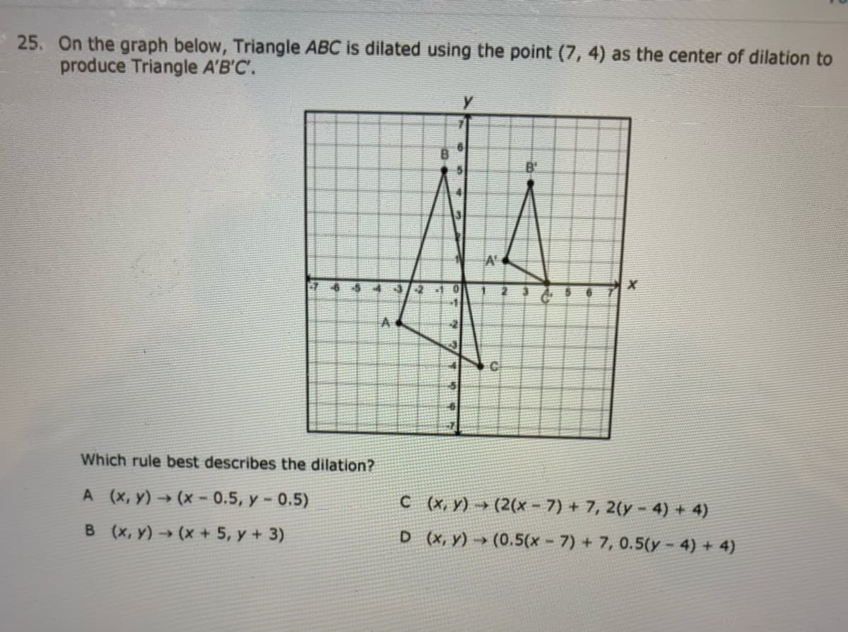 25. On the graph below, Triangle ABC is dilated using the point (7, 4) as the center of dilation to
produce Triangle A'B'C.
B'
A'
Which rule best describes the dilation?
A (x, y)→ (x- 0.5, y- 0.5)
C (x, y) → (2(x - 7) + 7, 2(y - 4) + 4)
B (x, y) (x + 5, y + 3)
D (x, y) → (0.5(x - 7) + 7, 0.5(y - 4) + 4)
