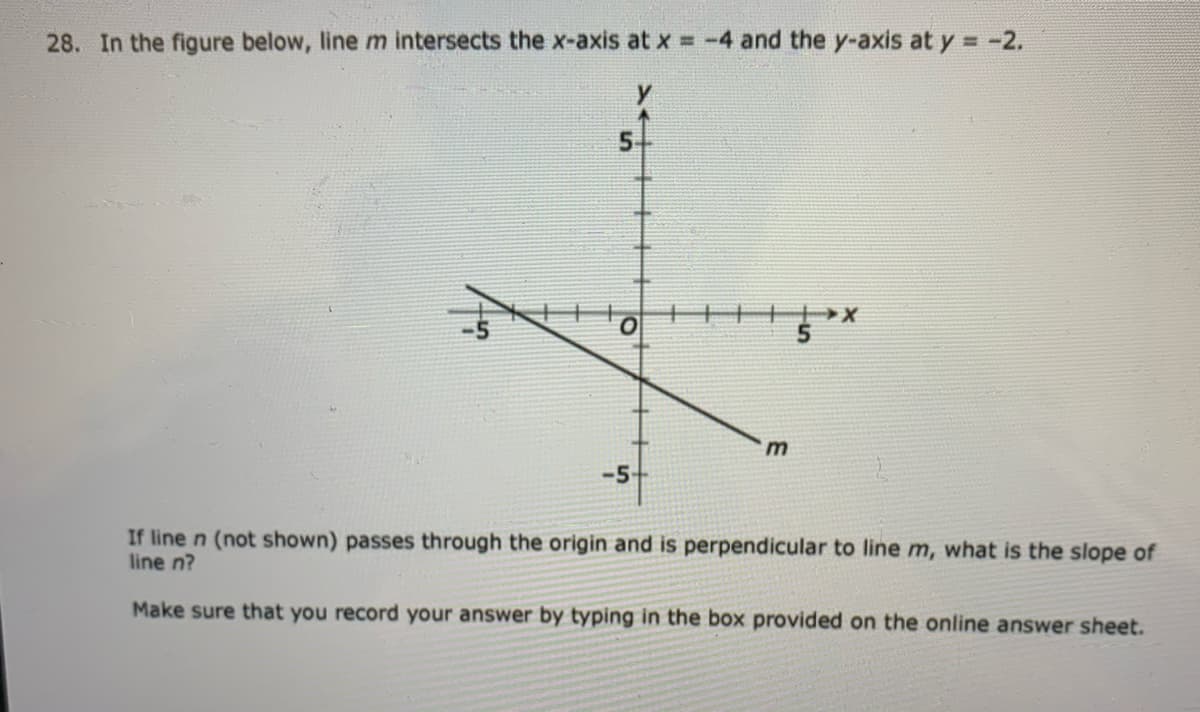 28. In the figure below, line m intersects the x-axis at x = -4 and the y-axis at y = -2.
5.
-5-
If line n (not shown) passes through the origin and is perpendicular to line m, what is the slope of
line n?
Make sure that you record your answer by typing in the box provided on the online answer sheet.
