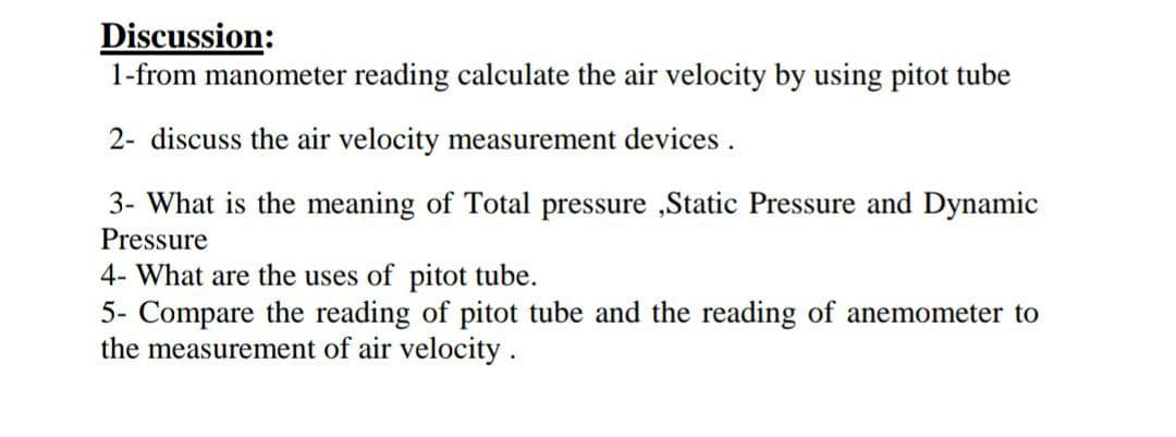 Discussion:
1-from manometer reading calculate the air velocity by using pitot tube
2- discuss the air velocity measurement devices.
3- What is the meaning of Total pressure ,Static Pressure and Dynamic
Pressure
4- What are the uses of pitot tube.
5- Compare the reading of pitot tube and the reading of anemometer to
the measurement of air velocity.
