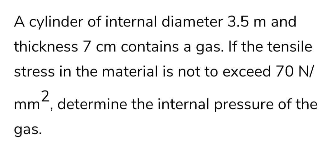 A cylinder of internal diameter 3.5 m and
thickness 7 cm contains a gas. If the tensile
stress in the material is not to exceed 70 N/
mm, determine the internal pressure of the
gas.
