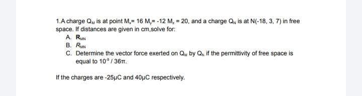 1.A charge Q, is at point M, 16 M,= -12 M₂ = 20, and a charge Q, is at N(-18, 3, 7) in free
space. If distances are given in cm,solve for:
A. RMN
B. RMN
C. Determine the vector force exerted on Q by Q₁, if the permittivity of free space is
equal to 10°/36TT.
If the charges are -25μC and 40μC respectively.