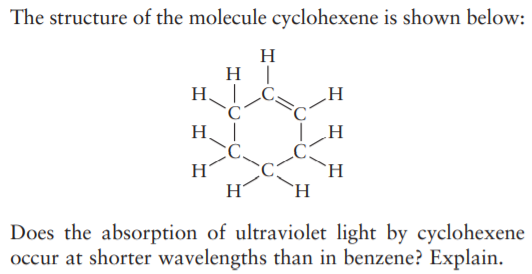 The structure of the molecule cyclohexene is shown below:
H
H |
H Ċ,
H
H.
H
H
`H
`H.
Does the absorption of ultraviolet light by cyclohexene
occur at shorter wavelengths than in benzene? Explain.

