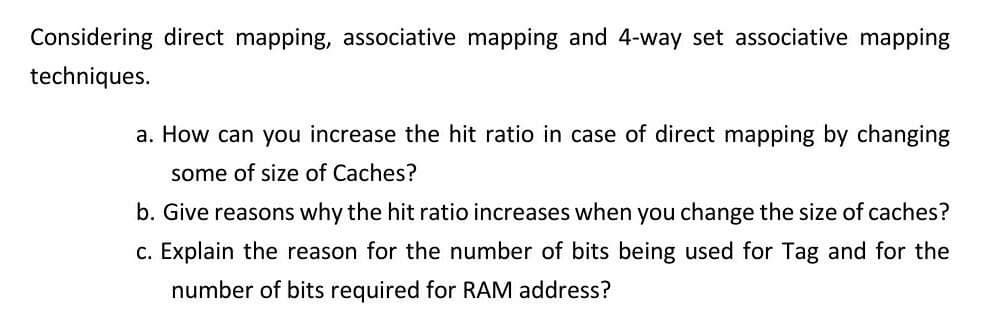 Considering direct mapping, associative mapping and 4-way set associative mapping
techniques.
a. How can you increase the hit ratio in case of direct mapping by changing
some of size of Caches?
b. Give reasons why the hit ratio increases when you change the size of caches?
c. Explain the reason for the number of bits being used for Tag and for the
number of bits required for RAM address?
