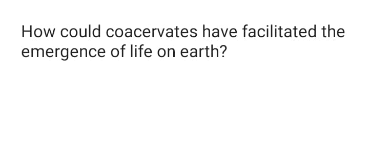 How could coacervates have facilitated the
emergence of life on earth?
