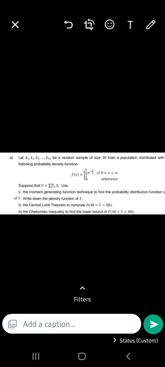 n
a)
Let X₁, X2, X3, X30 be a random sample of size 30 from a population distributed with
following probability density function:
|||
f(x) =
-{et,
(o,
Add a caption...
Suppose that Y=X. Use
i) the moment generating function technique find the probability distribution function o
of Y Write down the density function of Y.
ii) the Central Limit Theorem to compute P(40 <Y < 80).
iii) the Chebychev inequality to find the lower bound of P(40 <Y < 80).
€, if 0<x<∞0
otherwise
Filters
TO
O
> Status (Custom)
<