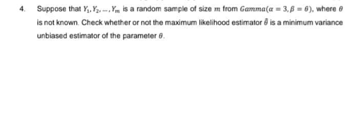 4. Suppose that Y₁, Y₂, Y is a random sample of size m from Gamma (a = 3,ß= 6), where
is not known. Check whether or not the maximum likelihood estimator is a minimum variance
unbiased estimator of the parameter 8.