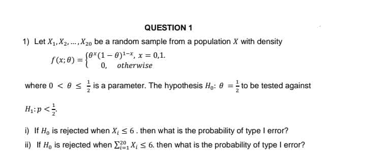 QUESTION 1
1) Let X₁, X2,...,X20 be a random sample from a population X with density
(ox (1-0)¹-x, x = 0,1.
0, otherwise
where 0 < 0 ≤ is a parameter. The hypothesis Ho: 0 = to be tested against
H₁:p</
i) If Ho is rejected when X₁ ≤ 6. then what is the probability of type I error?
ii) If Ho is rejected when X₁ X₁ ≤ 6. then what is the probability of type I error?
f(x; 0) = {0*(1-