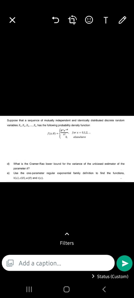 n
e)
Suppose that a sequence of mutually independent and identically distributed discrete random
variables X₁, X₂, X3,...,X, has the following probability density function
(0%e0
f(x;0)=x!
痧
0,
|||
d) What is the Cramer-Rao lower bound for the variance of the unbiased estimator of the
parameter 8?
Add a caption...
for x = 0,1,2,...
elsewhere
Use the one-parameter regular exponential family definition to find the functions,
h(x), c(0), w(0) and t(x).
TO
Filters
O
> Status (Custom)
<