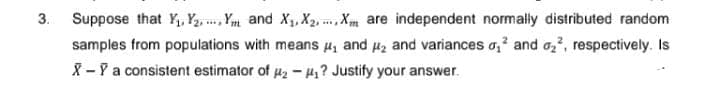 3.
Suppose that Y₁, Y₂Ym and X₁, X2, Xm are independent normally distributed random
samples from populations with means ₁ and ₂ and variances ₁² and ₂², respectively. Is
X-Ỹ a consistent estimator of ₂-₁? Justify your answer.