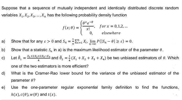 Suppose that a sequence of mutually independent and identically distributed discrete random
variables X₁, X₂, X3,..., X, has the following probability density function
a)
b)
c)
d)
e)
f(x; 0) =
Show that for any e > 0 and Sn
E
=
72
exe-0
x!
0,
J
for x = 0,1,2,...
elsewhere
1 Xi, lim P(IS-01 ≥ 8) = 0.
11-00
Show that a statistic S, in a) is the maximum likelihood estimator of the parameter 8.
Let ₁ = X1+2X2+2X3-X4
¹ and ₂ = (X₁ + X₂ + X3 + X4) be two unbiased estimators of 8. Which
one of the two estimators is more efficient?
What is the Cramer-Rao lower bound for the variance of the unbiased estimator of the
parameter 8?
Use the one-parameter regular exponential family definition to find the functions,
h(x), c(0), w (0) and t(x).