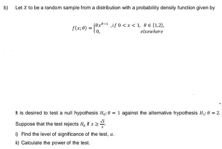 b)
Let X to be a random sample from a distribution with a probability density function given by
f(x; 0) = {0x0-¹,if 0 < x < 1, 8 € (1,2),
elsewhere
It is desired to test a null hypothesis Ho: 0 = 1 against the alternative hypothesis H₁: 0 = 2.
Suppose that the test rejects H₁ if x >
i) Find the level of significance of the test, a.
ii) Calculate the power of the test.