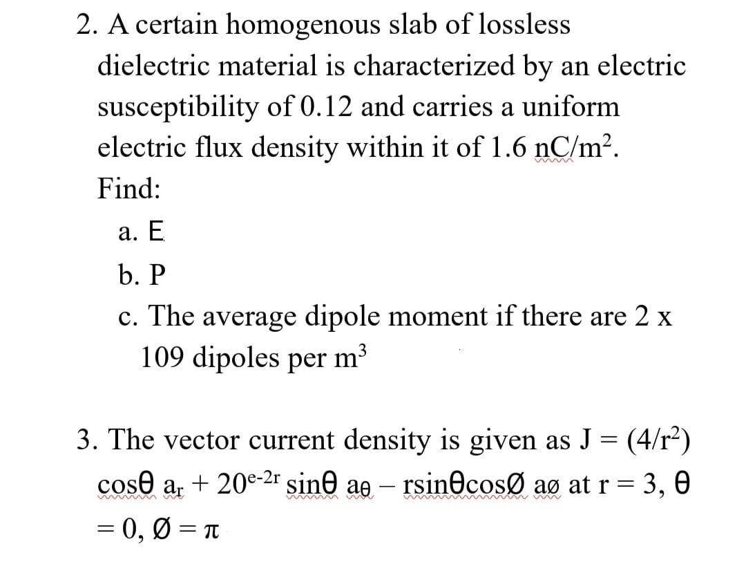 2. A certain homogenous slab of lossless
dielectric material is characterized by an electric
susceptibility of 0.12 and carries a uniform
electric flux density within it of 1.6 nC/m².
mmmm
Find:
a. E
b. P
c. The average dipole moment if there are 2 x
109 dipoles per m³
3. The vector current density is given as J = (4/r²)
cose ar + 20e-2r sine ae - rsin cosØ aº at r = 3, 0
= 0, 0 = π