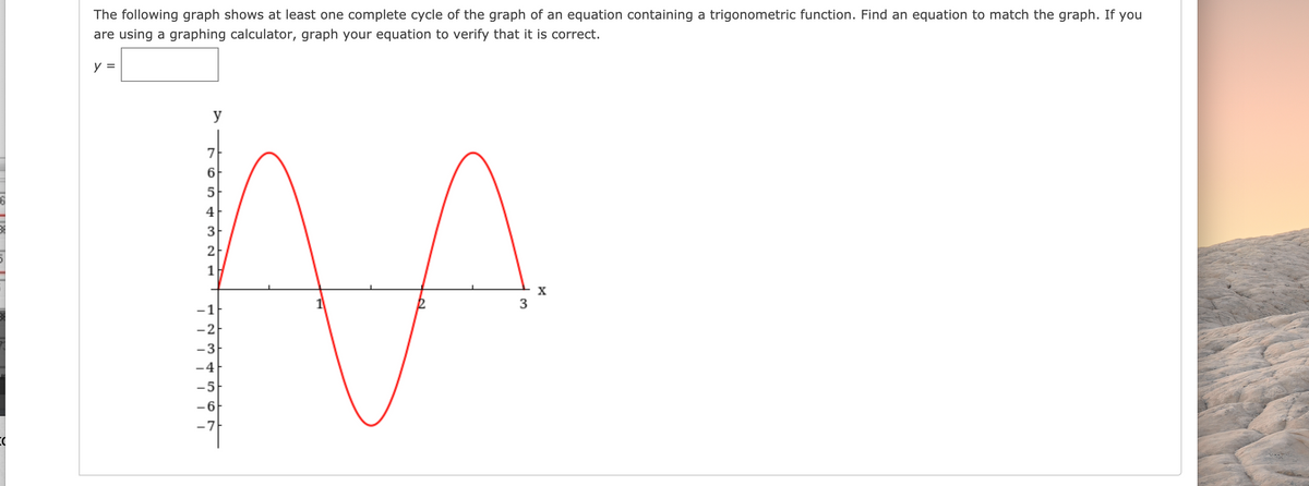 The following graph shows at least one complete cycle of the graph of an equation containing a trigonometric function. Find an equation to match the graph. If you
are using a graphing calculator, graph your equation to verify that it is correct.
y =
y
7
6
5
4
3
2
1
3
-2
-3
-4
-5-
-6
-7
1 N M 4 5 ON
