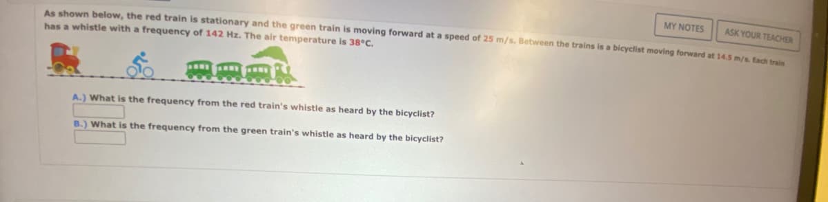 ASK YOUR TEACHER
As shown below, the red train is stationary and the green train is moving forward at a speed of 25 m/s. Between the trains is a bicyclist moving forward at 14.5 m/s. Each train
has a whistle with a frequency of 142 Hz. The air temperature is 38°C.
A.) What is the frequency from the red train's whistle as heard by the bicyclist?
B.) What is the frequency from the green train's whistle as heard by the bicyclist?
MY NOTES