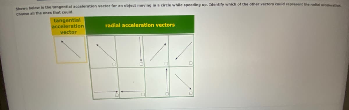 Shown below is the tangential acceleration vector for an object moving in a circle while speeding up. Identify which of the other vectors could represent the radial acceleration
Choose all the ones that could.
tangential
acceleration
vector
radial acceleration vectors
0