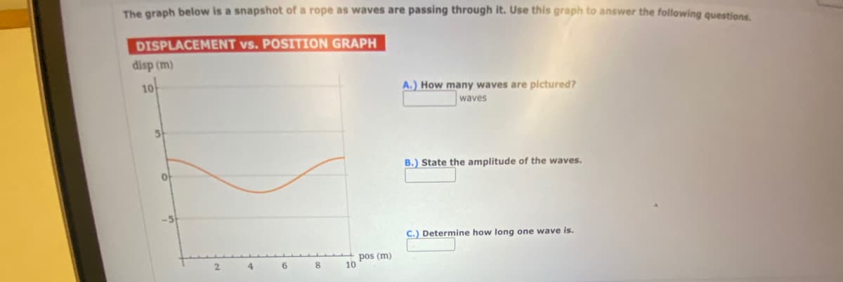 The graph below is a snapshot of a rope as waves are passing through it. Use this graph to answer the following questions.
DISPLACEMENT vs. POSITION GRAPH
disp (m)
10
S
O
2
4
6
8
10
pos (m)
A.) How many waves are pictured?
waves
B.) State the amplitude of the waves.
C.) Determine how long one wave is.