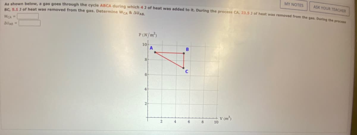 MY NOTES
ASK YOUR TEACHER
As shown below, a gas goes through the cycle ABCA during which 43 of heat was added to it. During the process CA, 23.5 3 of heat was removed from the gas. During the process
BC, 5.1 3 of heat was removed from the gas. Determine WCA & AUAB.
WCA
AUAB "
P(N/m²)
10
8
6
A
2
4
6
8
10
v (m³)
