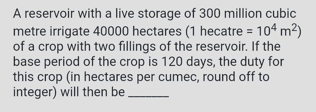 A reservoir with a live storage of 300 million cubic
metre irrigate 40000 hectares (1 hecatre = 104 m²)
of a crop with two fillings of the reservoir. If the
base period of the crop is 120 days, the duty for
this crop (in hectares per cumec, round off to
integer) will then be