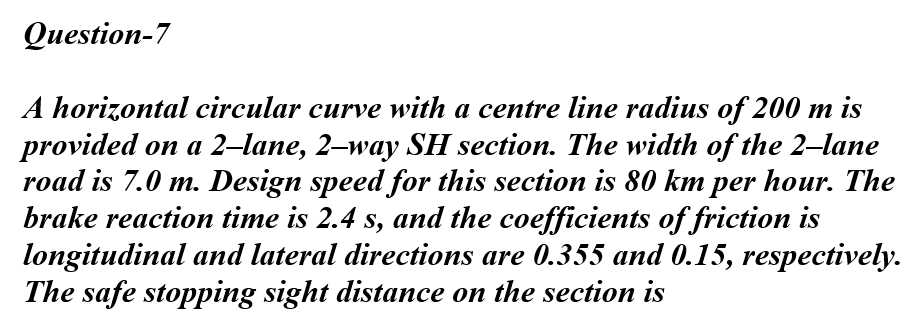 Question-7
A horizontal circular curve with a centre line radius of 200 m is
provided on a 2-lane, 2-way SH section. The width of the 2-lane
road is 7.0 m. Design speed for this section is 80 km per hour. The
brake reaction time is 2.4 s, and the coefficients of friction is
longitudinal and lateral directions are 0.355 and 0.15, respectively.
The safe stopping sight distance on the section is