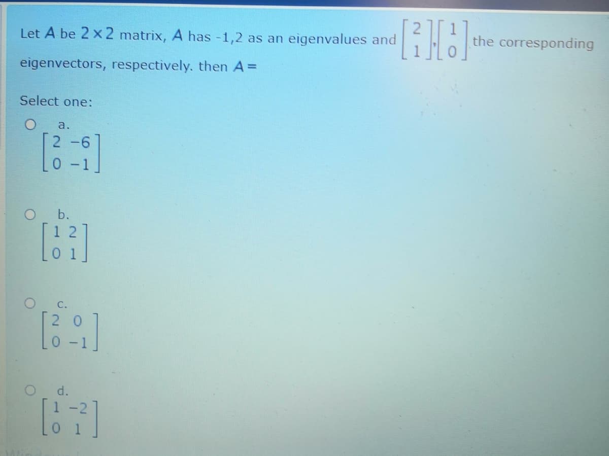 Let A be 2 x 2 matrix, A has -1,2 as an eigenvalues and
the corresponding
eigenvectors, respectively, then A=
Select one:
a.
[2 -6
0-1
O b.
1 2
C.
[2 0
O d.
