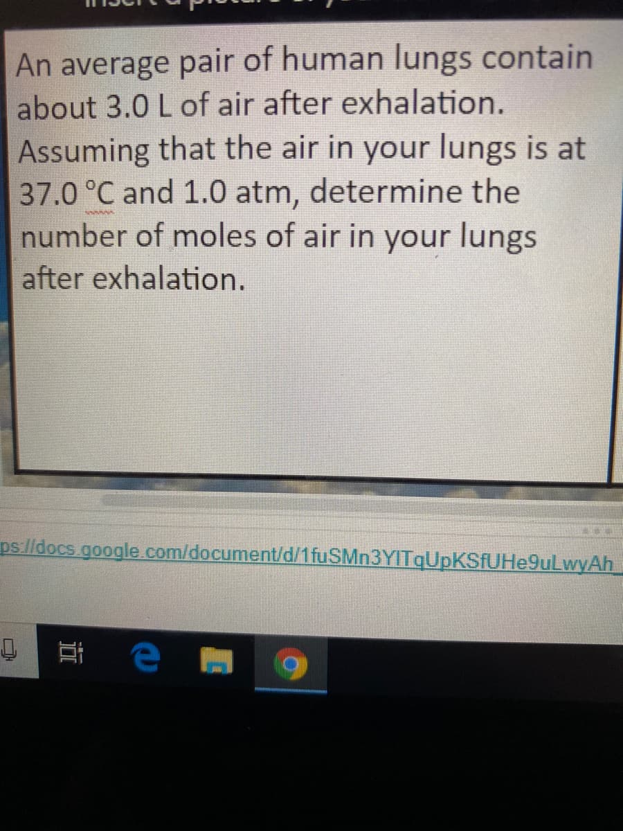 An average pair of human lungs contain
about 3.0 L of air after exhalation.
Assuming that the air in your lungs is at
37.0 °C and 1.0 atm, determine the
number of moles of air in your lungs
after exhalation.
www
ps/ldocs.google.com/document/d/1fuSMn3YITqUpKSfUHe9uLwyAh
