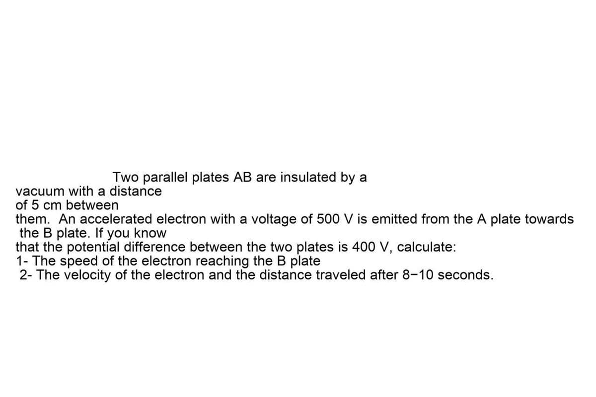 Two parallel plates AB are insulated by a
vacuum with a distance
of 5 cm between
them. An accelerated electron with a voltage of 500 V is emitted from the A plate towards
the B plate. If you know
that the potential difference between the two plates is 400 V, calculate:
1- The speed of the electron reaching the B plate
2- The velocity of the electron and the distance traveled after 8-10 seconds.
