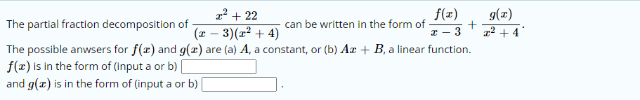 x² + 22
f(x)
g(x)
+
The partial fraction decomposition of
can be written in the form of
(x – 3)(x² + 4)
- 3
x² + 4
The possible anwsers for f(x) and g(x) are (a) A, a constant, or (b) Ar + B, a linear function.
f(x) is in the form of (input a or b)
and g(x) is in the form of (input a or b)
