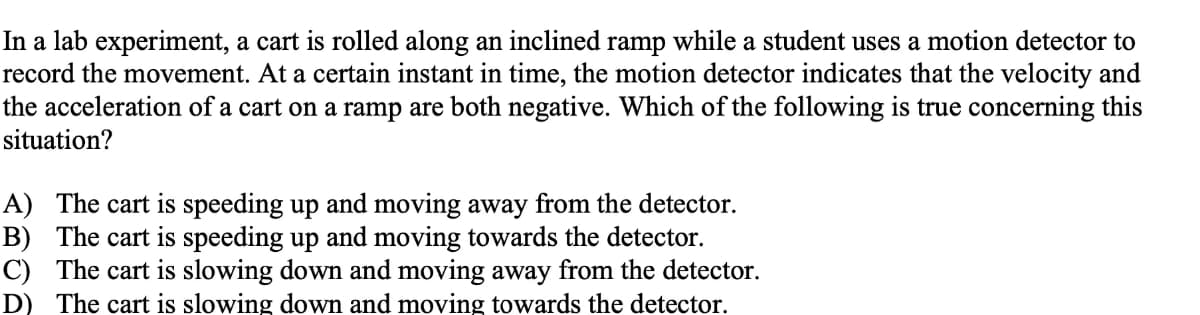 In a lab experiment, a cart is rolled along an inclined ramp while a student uses a motion detector to
record the movement. At a certain instant in time, the motion detector indicates that the velocity and
the acceleration of a cart on a ramp are both negative. Which of the following is true concerning this
situation?
A) The cart is speeding up and moving away from the detector.
B) The cart is speeding up and moving towards the detector.
C) The cart is slowing down and moving away from the detector.
D) The cart is slowing down and moving towards the detector.
