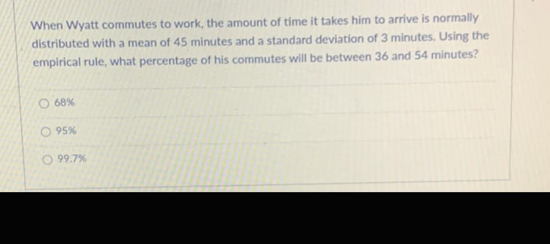 When Wyatt commutes to work, the amount of time it takes him to arrive is normally
distributed with a mean of 45 minutes and a standard deviation of 3 minutes. Using the
empirical rule, what percentage of his commutes will be between 36 and 54 minutes?
O 68%
O 95%
O 99.7%
