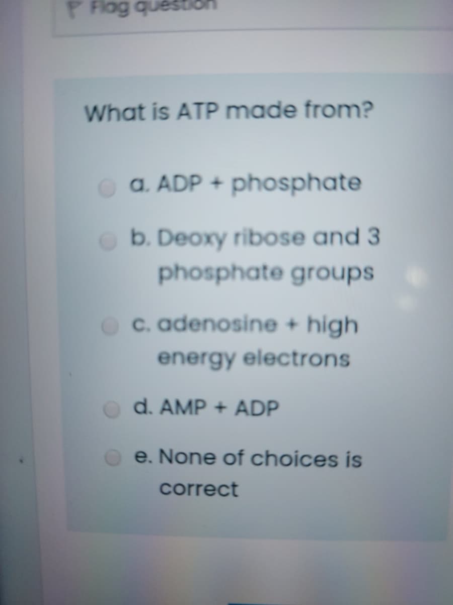 P Flog quéstion
What is ATP made from?
o a. ADP + phosphate
b. Deoxy ribose and 3
phosphate groups
c. adenosine + high
energy electrons
d. AMP + ADP
e. None of choices is
correct
