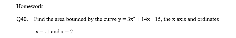 Homework
Q40.
Find the area bounded by the curve y = 3x? + 14x +15, the x axis and ordinates
x= -1 and x = 2
