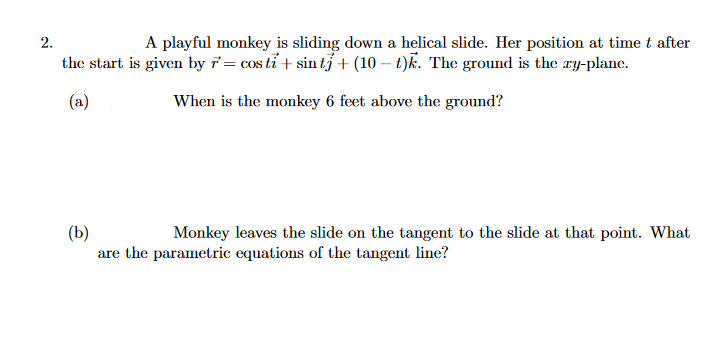 2.
A playful monkey is sliding down a helical slide. Her position at time t after
the start is given by 7= cos tỉ + sin tỷ + (10 – t)k. The ground is the ry-plane.
(a)
When is the monkey 6 feet above the ground?
(b)
are the parametric equations of the tangent line?
Monkey leaves the slide on the tangent to the slide at that point. What
