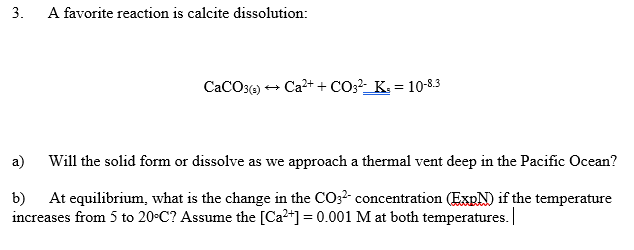 3.
A favorite reaction is calcite dissolution:
CaCO3() + Ca2+ + CO3?-_K. = 10-8.3
а)
Will the solid form or dissolve as we approach a thermal vent deep in the Pacific Ocean?
b)
At equilibrium, what is the change in the CO;2 concentration (EXRN) if the temperature
increases from 5 to 20-C? Assume the [Ca+] = 0.001 M at both temperatures.
