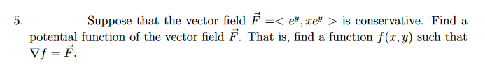 5.
Suppose that the vector field F
=< e", xe" > is conservative. Find a
potential function of the vector field F. That is, find a function f(x, y) such that
Vf = F.
