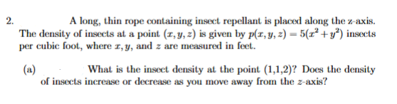 2.
A long, thin rope containing insect repellant is placed along the z-axis.
The density of insects at a point (1, y, z) is given by p(r, y, z) = 5(x² + y*) insects
per cubic foot, where 1, y, and z are measured in feet.
(a)
of insects increase or decrease as you move away from the z-axis?
What is the insect density at the point (1,1,2)? Does the density
