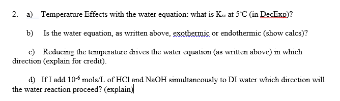 2. a)_ Temperature Effects with the water equation: what is Kw at 5°C (in DecExp)?
b)
Is the water equation, as written above, exothermic or endothermic (show calcs)?
c) Reducing the temperature drives the water equation (as written above) in which
direction (explain for credit).
d) If I add 10-6 mols/L of HC1 and NaOH simultaneously to DI water which direction will
the water reaction proceed? (explain)
