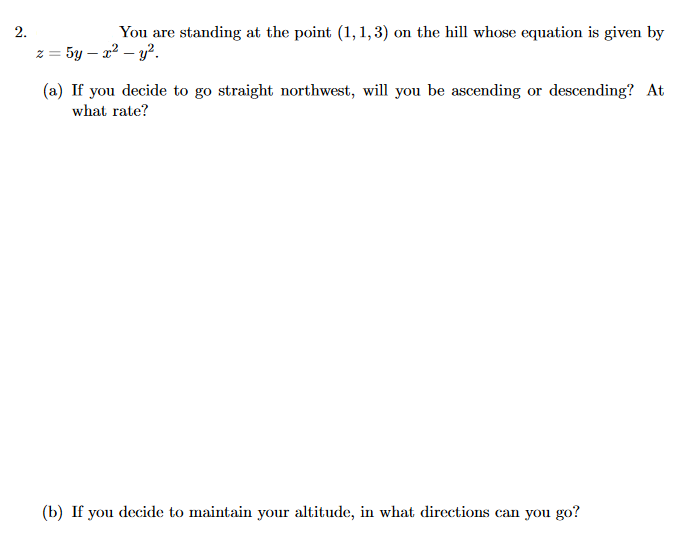 2.
You are standing at the point (1,1,3) on the hill whose equation is given by
z = 5y – x² – y?.
!!
(a) If you decide to go straight northwest, will you be ascending or descending? At
what rate?
(b) If you decide to maintain your altitude, in what directions can you go?
