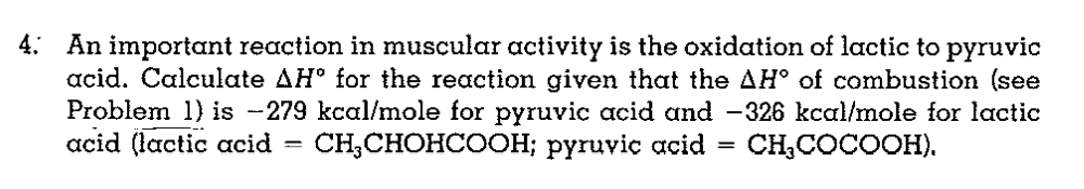 4: An important reaction in muscular activity is the oxidation of lactic to pyruvic
acid. Calculate AH° for the reaction given that the AH° of combustion (see
Problem 1) is -279 kcal/mole for pyruvic acid and -326 kcal/mole for lactic
acid (lactic acid
CH, CНОНlСООн; рүruvic acid —
CH,COCOOH).
