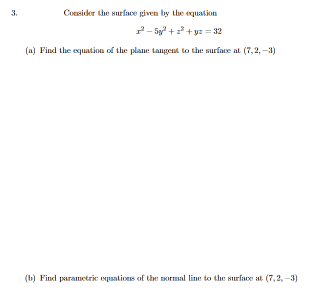 3.
Consider the surface given by the equation
2² – 5y? + 22 + yz = 32
(a) Find the equation of the plane tangent to the surface at (7,2, –3)
(b) Find parametric equations of the normal line to the surface at (7,2, –3)
